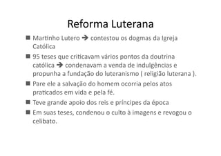 Reforma	
  Luterana	
  
  MarKnho	
  Lutero	
  	
  contestou	
  os	
  dogmas	
  da	
  Igreja	
  
Católica	
  
  95	
  teses	
  que	
  criKcavam	
  vários	
  pontos	
  da	
  doutrina	
  
católica	
  	
  condenavam	
  a	
  venda	
  de	
  indulgências	
  e	
  
propunha	
  a	
  fundação	
  do	
  luteranismo	
  (	
  religião	
  luterana	
  ).	
  	
  
  Pare	
  ele	
  a	
  salvação	
  do	
  homem	
  ocorria	
  pelos	
  atos	
  
praKcados	
  em	
  vida	
  e	
  pela	
  fé.	
  	
  
  Teve	
  grande	
  apoio	
  dos	
  reis	
  e	
  príncipes	
  da	
  época	
  
  Em	
  suas	
  teses,	
  condenou	
  o	
  culto	
  à	
  imagens	
  e	
  revogou	
  o	
  
celibato.	
  	
  

 