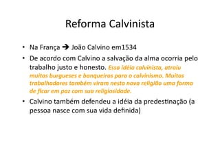 Reforma	
  Calvinista	
  
•  Na	
  França	
  	
  João	
  Calvino	
  em1534	
  
•  De	
  acordo	
  com	
  Calvino	
  a	
  salvação	
  da	
  alma	
  ocorria	
  pelo	
  
trabalho	
  justo	
  e	
  honesto.	
  Essa	
  idéia	
  calvinista,	
  atraiu	
  
muitos	
  burgueses	
  e	
  banqueiros	
  para	
  o	
  calvinismo.	
  Muitos	
  
trabalhadores	
  também	
  viram	
  nesta	
  nova	
  religião	
  uma	
  forma	
  
de	
  ﬁcar	
  em	
  paz	
  com	
  sua	
  religiosidade.	
  	
  

•  Calvino	
  também	
  defendeu	
  a	
  idéia	
  da	
  predesKnação	
  (a	
  
pessoa	
  nasce	
  com	
  sua	
  vida	
  deﬁnida)	
  

 