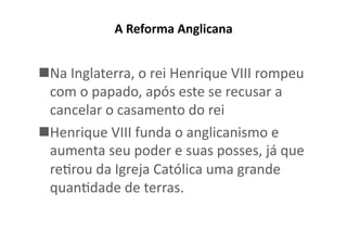 A	
  Reforma	
  Anglicana	
  	
  

 Na	
  Inglaterra,	
  o	
  rei	
  Henrique	
  VIII	
  rompeu	
  
com	
  o	
  papado,	
  após	
  este	
  se	
  recusar	
  a	
  
cancelar	
  o	
  casamento	
  do	
  rei	
  
 Henrique	
  VIII	
  funda	
  o	
  anglicanismo	
  e	
  
aumenta	
  seu	
  poder	
  e	
  suas	
  posses,	
  já	
  que	
  
reKrou	
  da	
  Igreja	
  Católica	
  uma	
  grande	
  
quanKdade	
  de	
  terras.	
  

 