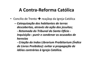 A	
  Contra-­‐Reforma	
  Católica	
  
•  Concílio	
  de	
  Trento	
  	
  reaçãop	
  da	
  Igreja	
  Católica	
  
–  Catequização	
  dos	
  habitantes	
  de	
  terras	
  
descobertas,	
  através	
  da	
  ação	
  dos	
  jesuítas;	
  
-­‐	
  Retomada	
  do	
  Tribunal	
  do	
  Santo	
  OTcio	
  -­‐	
  
Inquisição	
  :	
  punir	
  e	
  condenar	
  os	
  acusados	
  de	
  
heresias	
  
-­‐	
  Criação	
  do	
  Index	
  Librorium	
  Proibitorium	
  (Índice	
  
de	
  Livros	
  Proibidos):	
  evitar	
  a	
  propagação	
  de	
  
idéias	
  contrárias	
  à	
  Igreja	
  Católica.	
  

 