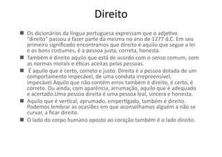 Direito	
  
  Os	
  dicionários	
  da	
  língua	
  portuguesa	
  expressam	
  que	
  o	
  adjeKvo	
  
“direito”	
  passou	
  a	
  fazer	
  parte	
  da	
  mesma	
  no	
  ano	
  de	
  1277	
  d.C.	
  Em	
  seu	
  
primeiro	
  signiﬁcado	
  encontramos	
  que	
  direito	
  é	
  aquilo	
  que	
  segue	
  a	
  lei	
  
e	
  os	
  bons	
  costumes,	
  é	
  a	
  pessoa	
  justa,	
  correta,	
  honesta.	
  
  Também	
  é	
  direito	
  aquilo	
  que	
  está	
  de	
  acordo	
  com	
  o	
  senso	
  comum,	
  com	
  
as	
  normas	
  morais	
  e	
  éKcas	
  aceitas	
  pelas	
  pessoas.	
  
  	
  É	
  aquilo	
  que	
  é	
  certo,	
  correto	
  e	
  justo.	
  Direita	
  é	
  a	
  pessoa	
  dotada	
  de	
  um	
  
comportamento	
  impecável,	
  de	
  uma	
  conduta	
  irrepreensível,	
  
impecável.Aquilo	
  que	
  não	
  contém	
  erros	
  também	
  é	
  direito,	
  é	
  certo,	
  é	
  
correto.	
  Ou	
  ainda,	
  com	
  aparência,	
  arrumação,	
  aquilo	
  que	
  é	
  adequado	
  
e	
  acertado.Uma	
  pessoa	
  direita	
  é	
  uma	
  pessoa	
  leal,	
  sincera	
  e	
  honesta.	
  
  Aquilo	
  que	
  é	
  verKcal,	
  aprumado,	
  emperKgado,	
  também	
  é	
  direito.	
  
Podemos	
  lembrar	
  as	
  ocasiões	
  em	
  que	
  aconselhamos	
  alguém	
  a	
  não	
  se	
  
curvar,	
  a	
  ﬁcar	
  direito.	
  
  O	
  lado	
  do	
  corpo	
  humano	
  oposto	
  ao	
  coração	
  também	
  é	
  o	
  lado	
  direito.	
  

 