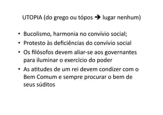 UTOPIA	
  (do	
  grego	
  ou	
  tópos	
  	
  lugar	
  nenhum)	
  
•  Bucolismo,	
  harmonia	
  no	
  convívio	
  social;	
  
•  Protesto	
  às	
  deﬁciências	
  do	
  convívio	
  social	
  
•  Os	
  ﬁlósofos	
  devem	
  aliar-­‐se	
  aos	
  governantes	
  
para	
  iluminar	
  o	
  exercício	
  do	
  poder	
  
•  As	
  aKtudes	
  de	
  um	
  rei	
  devem	
  condizer	
  com	
  o	
  
Bem	
  Comum	
  e	
  sempre	
  procurar	
  o	
  bem	
  de	
  
seus	
  súditos	
  

 