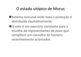 O	
  estado	
  utópico	
  de	
  Morus	
  
 Sistema	
  comunal	
  onde	
  toda	
  a	
  produção	
  é	
  
distribuída	
  equitaKvamente.	
  
 O	
  voto	
  é	
  um	
  exercício	
  constante	
  para	
  a	
  
escolha	
  de	
  representantes	
  do	
  povo	
  que	
  
compõem	
  um	
  conselho	
  de	
  homens	
  
unanimemente	
  aclamados	
  

 
