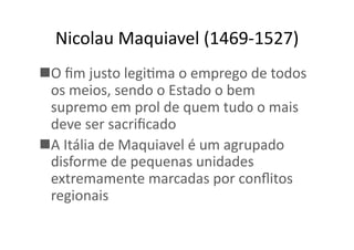 Nicolau	
  Maquiavel	
  (1469-­‐1527)	
  
 O	
  ﬁm	
  justo	
  legiKma	
  o	
  emprego	
  de	
  todos	
  
os	
  meios,	
  sendo	
  o	
  Estado	
  o	
  bem	
  
supremo	
  em	
  prol	
  de	
  quem	
  tudo	
  o	
  mais	
  
deve	
  ser	
  sacriﬁcado	
  
 A	
  Itália	
  de	
  Maquiavel	
  é	
  um	
  agrupado	
  
disforme	
  de	
  pequenas	
  unidades	
  
extremamente	
  marcadas	
  por	
  conﬂitos	
  
regionais	
  

 