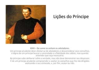 Lições	
  do	
  Príncipe	
  

XXIII	
  –	
  De	
  como	
  se	
  evitam	
  os	
  aduladores.	
  
Um	
  príncipe	
  prudente	
  deve	
  afastar-­‐se	
  de	
  aduladores	
  e	
  desconsiderar	
  seus	
  conselhos,	
  
é	
  digno	
  de	
  um	
  príncipe	
  buscar	
  a	
  serenidade	
  e	
  a	
  ﬁdelidade	
  dos	
  sábios,	
  mas	
  quando	
  
entender	
  que	
  seja	
  necessário.	
  	
  
Ao	
  príncipe	
  cabe	
  deliberar	
  sobre	
  a	
  verdade,	
  mas	
  não	
  deve	
  demonstrar	
  seu	
  desprazer.	
  	
  
É	
  de	
  um	
  príncipe	
  prudente	
  compreender	
  e	
  avaliar	
  os	
  conselhos	
  que	
  lhe	
  são	
  dirigidos	
  
avalizando	
  o	
  seu	
  conteúdo,	
  e,	
  por	
  ﬁm,	
  acatar	
  ou	
  não.	
  	
  

 