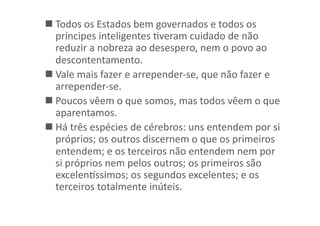  Todos	
  os	
  Estados	
  bem	
  governados	
  e	
  todos	
  os	
  
príncipes	
  inteligentes	
  Kveram	
  cuidado	
  de	
  não	
  
reduzir	
  a	
  nobreza	
  ao	
  desespero,	
  nem	
  o	
  povo	
  ao	
  
descontentamento.	
  
 Vale	
  mais	
  fazer	
  e	
  arrepender-­‐se,	
  que	
  não	
  fazer	
  e	
  
arrepender-­‐se.	
  
 Poucos	
  vêem	
  o	
  que	
  somos,	
  mas	
  todos	
  vêem	
  o	
  que	
  
aparentamos.	
  	
  
 Há	
  três	
  espécies	
  de	
  cérebros:	
  uns	
  entendem	
  por	
  si	
  
próprios;	
  os	
  outros	
  discernem	
  o	
  que	
  os	
  primeiros	
  
entendem;	
  e	
  os	
  terceiros	
  não	
  entendem	
  nem	
  por	
  
si	
  próprios	
  nem	
  pelos	
  outros;	
  os	
  primeiros	
  são	
  
excelentssimos;	
  os	
  segundos	
  excelentes;	
  e	
  os	
  
terceiros	
  totalmente	
  inúteis.	
  

 