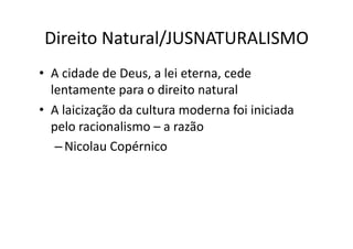 Direito	
  Natural/JUSNATURALISMO	
  
•  A	
  cidade	
  de	
  Deus,	
  a	
  lei	
  eterna,	
  cede	
  
lentamente	
  para	
  o	
  direito	
  natural	
  
•  A	
  laicização	
  da	
  cultura	
  moderna	
  foi	
  iniciada	
  
pelo	
  racionalismo	
  –	
  a	
  razão	
  
– Nicolau	
  Copérnico	
  

 