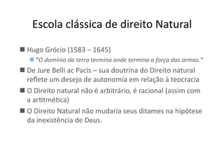 Escola	
  clássica	
  de	
  direito	
  Natural	
  
 Hugo	
  Grócio	
  (1583	
  –	
  1645)	
  
 "O	
  domínio	
  da	
  terra	
  termina	
  onde	
  termina	
  a	
  força	
  das	
  armas."	
  	
  

 De	
  Jure	
  Belli	
  ac	
  Pacis	
  –	
  sua	
  doutrina	
  do	
  Direito	
  natural	
  
reﬂete	
  um	
  desejo	
  de	
  autonomia	
  em	
  relação	
  à	
  teocracia	
  
 O	
  Direito	
  natural	
  não	
  é	
  arbitrário,	
  é	
  racional	
  (assim	
  com	
  
a	
  arKtméKca)	
  
 O	
  Direito	
  Natural	
  não	
  mudaria	
  seus	
  ditames	
  na	
  hipótese	
  
da	
  inexistência	
  de	
  Deus.	
  

 