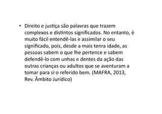 •  Direito	
  e	
  jusKça	
  são	
  palavras	
  que	
  trazem	
  
complexos	
  e	
  disKntos	
  signiﬁcados.	
  No	
  entanto,	
  é	
  
muito	
  fácil	
  entendê-­‐las	
  e	
  assimilar	
  o	
  seu	
  
signiﬁcado,	
  pois,	
  desde	
  a	
  mais	
  tenra	
  idade,	
  as	
  
pessoas	
  sabem	
  o	
  que	
  lhe	
  pertence	
  e	
  sabem	
  
defendê-­‐lo	
  com	
  unhas	
  e	
  dentes	
  da	
  ação	
  das	
  
outras	
  crianças	
  ou	
  adultos	
  que	
  se	
  aventuram	
  a	
  
tomar	
  para	
  si	
  o	
  referido	
  bem.	
  (MAFRA,	
  2013,	
  
Rev.	
  Âmbito	
  Jurídico)	
  

 