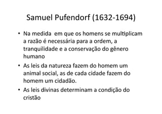 Samuel	
  Pufendorf	
  (1632-­‐1694)	
  
•  Na	
  medida	
  	
  em	
  que	
  os	
  homens	
  se	
  mulKplicam	
  
a	
  razão	
  é	
  necessária	
  para	
  a	
  ordem,	
  a	
  
tranquilidade	
  e	
  a	
  conservação	
  do	
  gênero	
  
humano	
  
•  As	
  leis	
  da	
  natureza	
  fazem	
  do	
  homem	
  um	
  
animal	
  social,	
  as	
  de	
  cada	
  cidade	
  fazem	
  do	
  
homem	
  um	
  cidadão.	
  
•  As	
  leis	
  divinas	
  determinam	
  a	
  condição	
  do	
  
cristão	
  

 