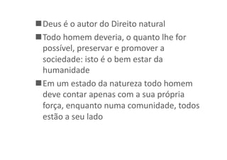  Deus	
  é	
  o	
  autor	
  do	
  Direito	
  natural	
  
 Todo	
  homem	
  deveria,	
  o	
  quanto	
  lhe	
  for	
  
possível,	
  preservar	
  e	
  promover	
  a	
  
sociedade:	
  isto	
  é	
  o	
  bem	
  estar	
  da	
  
humanidade	
  
 Em	
  um	
  estado	
  da	
  natureza	
  todo	
  homem	
  
deve	
  contar	
  apenas	
  com	
  a	
  sua	
  própria	
  
força,	
  enquanto	
  numa	
  comunidade,	
  todos	
  
estão	
  a	
  seu	
  lado	
  

 