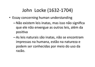 John	
  	
  Locke	
  (1632-­‐1704)	
  
•  Essay	
  concerning	
  human	
  understanding	
  
– Não	
  existem	
  leis	
  inatas,	
  mas	
  isso	
  não	
  signiﬁca	
  
que	
  ele	
  não	
  enxergue	
  as	
  outras	
  leis,	
  além	
  da	
  
posiKva	
  
– As	
  leis	
  naturais	
  são	
  inatas,	
  não	
  se	
  encontram	
  
impressas	
  na	
  humana,	
  estão	
  na	
  natureza	
  e	
  
podem	
  ser	
  conhecidas	
  por	
  meio	
  do	
  uso	
  da	
  
razão.	
  

 