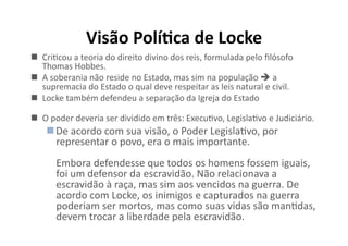 Visão	
  Polí8ca	
  de	
  Locke	
  
  CriKcou	
  a	
  teoria	
  do	
  direito	
  divino	
  dos	
  reis,	
  formulada	
  pelo	
  ﬁlósofo	
  
Thomas	
  Hobbes.	
  	
  
  A	
  soberania	
  não	
  reside	
  no	
  Estado,	
  mas	
  sim	
  na	
  população	
  	
  a	
  
supremacia	
  do	
  Estado	
  o	
  qual	
  deve	
  respeitar	
  as	
  leis	
  natural	
  e	
  civil.	
  
  Locke	
  também	
  defendeu	
  a	
  separação	
  da	
  Igreja	
  do	
  Estado	
  	
  
  O	
  poder	
  deveria	
  ser	
  dividido	
  em	
  três:	
  ExecuKvo,	
  LegislaKvo	
  e	
  Judiciário.	
  	
  

 De	
  acordo	
  com	
  sua	
  visão,	
  o	
  Poder	
  LegislaKvo,	
  por	
  
representar	
  o	
  povo,	
  era	
  o	
  mais	
  importante.	
  
Embora	
  defendesse	
  que	
  todos	
  os	
  homens	
  fossem	
  iguais,	
  
foi	
  um	
  defensor	
  da	
  escravidão.	
  Não	
  relacionava	
  a	
  
escravidão	
  à	
  raça,	
  mas	
  sim	
  aos	
  vencidos	
  na	
  guerra.	
  De	
  
acordo	
  com	
  Locke,	
  os	
  inimigos	
  e	
  capturados	
  na	
  guerra	
  
poderiam	
  ser	
  mortos,	
  mas	
  como	
  suas	
  vidas	
  são	
  manKdas,	
  
devem	
  trocar	
  a	
  liberdade	
  pela	
  escravidão.	
  

 