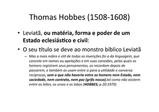 Thomas	
  Hobbes	
  (1508-­‐1608)	
  
•  Leviatã,	
  ou	
  matéria,	
  forma	
  e	
  poder	
  de	
  um	
  
Estado	
  eclesiás8co	
  e	
  civil:	
  	
  
•  O	
  seu	
  ttulo	
  se	
  deve	
  ao	
  monstro	
  bíblico	
  Leviatã	
  
–  Mas	
  a	
  mais	
  nobre	
  e	
  ú?l	
  de	
  todas	
  as	
  invenções	
  foi	
  a	
  da	
  linguagem,	
  que	
  
consiste	
  em	
  nomes	
  ou	
  apelações	
  e	
  em	
  suas	
  conexões,	
  pelas	
  quais	
  os	
  
homens	
  registram	
  seus	
  pensamentos,	
  os	
  recordam	
  depois	
  de	
  
passarem,	
  e	
  também	
  os	
  usam	
  entre	
  si	
  para	
  a	
  u?lidade	
  e	
  conversa	
  
recíprocas,	
  sem	
  o	
  que	
  não	
  haveria	
  entre	
  os	
  homens	
  nem	
  Estado,	
  nem	
  
sociedade,	
  nem	
  contrato,	
  nem	
  paz	
  (grifo	
  nosso),tal	
  como	
  não	
  existem	
  
entre	
  os	
  leões,	
  os	
  ursos	
  e	
  os	
  lobos	
  (HOBBES;	
  p.20:1979)	
  

 