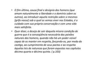 •  O	
  ﬁm	
  úl?mo,	
  causa	
  ﬁnal	
  e	
  desígnio	
  dos	
  homens	
  (que	
  
amam	
  naturalmente	
  a	
  liberdade	
  e	
  o	
  domínio	
  sobre	
  os	
  
outros),	
  ao	
  introduzir	
  aquela	
  restrição	
  sobre	
  si	
  mesmos	
  
[grifo	
  nosso]	
  sob	
  a	
  qual	
  os	
  vemos	
  viver	
  nos	
  Estados,	
  é	
  o	
  
cuidado	
  com	
  sua	
  própria	
  conservação	
  e	
  com	
  uma	
  vida	
  
mais	
  sa?sfeita.	
  	
  
•  Quer	
  dizer,	
  o	
  desejo	
  de	
  sair	
  daquela	
  mísera	
  condição	
  de	
  
guerra	
  que	
  é	
  a	
  conseqüência	
  necessária	
  das	
  paixões	
  
naturais	
  dos	
  homens,	
  quando	
  não	
  há	
  um	
  poder	
  visível	
  
capaz	
  de	
  os	
  manter	
  em	
  respeito,	
  forçando-­‐os,	
  por	
  medo	
  do	
  
cas?go,	
  ao	
  cumprimento	
  de	
  seus	
  pactos	
  e	
  ao	
  respeito	
  
àquelas	
  leis	
  de	
  natureza	
  que	
  foram	
  expostas	
  nos	
  capítulos	
  
décimo	
  quarto	
  e	
  décimo	
  quinto.	
  (	
  p.103)	
  

 