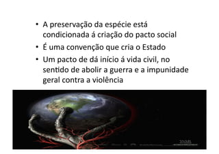 •  A	
  preservação	
  da	
  espécie	
  está	
  
condicionada	
  á	
  criação	
  do	
  pacto	
  social	
  
•  É	
  uma	
  convenção	
  que	
  cria	
  o	
  Estado	
  
•  Um	
  pacto	
  de	
  dá	
  início	
  á	
  vida	
  civil,	
  no	
  
senKdo	
  de	
  abolir	
  a	
  guerra	
  e	
  a	
  impunidade	
  
geral	
  contra	
  a	
  violência	
  

 