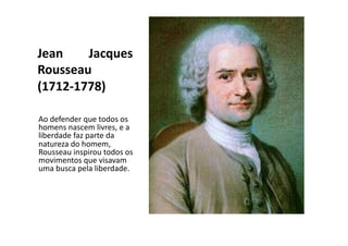 Jean	
  
Jacques	
  
Rousseau	
  
(1712-­‐1778)	
  
Ao	
  defender	
  que	
  todos	
  os	
  
homens	
  nascem	
  livres,	
  e	
  a	
  
liberdade	
  faz	
  parte	
  da	
  
natureza	
  do	
  homem,	
  
Rousseau	
  inspirou	
  todos	
  os	
  
movimentos	
  que	
  visavam	
  
uma	
  busca	
  pela	
  liberdade.	
  

 