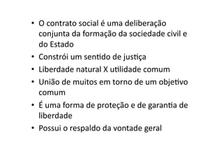 •  O	
  contrato	
  social	
  é	
  uma	
  deliberação	
  
conjunta	
  da	
  formação	
  da	
  sociedade	
  civil	
  e	
  
do	
  Estado	
  
•  Constrói	
  um	
  senKdo	
  de	
  jusKça	
  
•  Liberdade	
  natural	
  X	
  uKlidade	
  comum	
  
•  União	
  de	
  muitos	
  em	
  torno	
  de	
  um	
  objeKvo	
  
comum	
  
•  É	
  uma	
  forma	
  de	
  proteção	
  e	
  de	
  garanKa	
  de	
  
liberdade	
  
•  Possui	
  o	
  respaldo	
  da	
  vontade	
  geral	
  

 