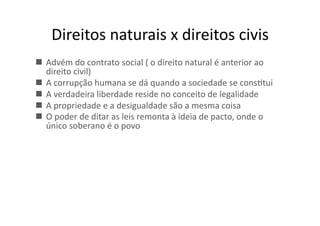 Direitos	
  naturais	
  x	
  direitos	
  civis	
  
  Advém	
  do	
  contrato	
  social	
  (	
  o	
  direito	
  natural	
  é	
  anterior	
  ao	
  
direito	
  civil)	
  
  A	
  corrupção	
  humana	
  se	
  dá	
  quando	
  a	
  sociedade	
  se	
  consKtui	
  
  A	
  verdadeira	
  liberdade	
  reside	
  no	
  conceito	
  de	
  legalidade	
  
  A	
  propriedade	
  e	
  a	
  desigualdade	
  são	
  a	
  mesma	
  coisa	
  
  O	
  poder	
  de	
  ditar	
  as	
  leis	
  remonta	
  à	
  ideia	
  de	
  pacto,	
  onde	
  o	
  
único	
  soberano	
  é	
  o	
  povo	
  

 