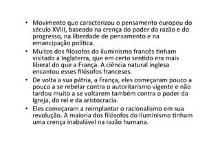 •  Movimento	
  que	
  caracterizou	
  o	
  pensamento	
  europeu	
  do	
  
século	
  XVIII,	
  baseado	
  na	
  crença	
  do	
  poder	
  da	
  razão	
  e	
  do	
  
progresso,	
  na	
  liberdade	
  de	
  pensamento	
  e	
  na	
  
emancipação	
  políKca.	
  	
  
•  Muitos	
  dos	
  ﬁlósofos	
  do	
  iluminismo	
  francês	
  Knham	
  
visitado	
  a	
  Inglaterra,	
  que	
  em	
  certo	
  senKdo	
  era	
  mais	
  
liberal	
  do	
  que	
  a	
  França.	
  A	
  ciência	
  natural	
  inglesa	
  
encantou	
  esses	
  ﬁlósofos	
  franceses.	
  	
  
•  De	
  volta	
  a	
  sua	
  pátria,	
  a	
  França,	
  eles	
  começaram	
  pouco	
  a	
  
pouco	
  a	
  se	
  rebelar	
  contra	
  o	
  autoritarismo	
  vigente	
  e	
  não	
  
tardou	
  muito	
  a	
  se	
  voltarem	
  também	
  contra	
  o	
  poder	
  da	
  
Igreja,	
  do	
  rei	
  e	
  da	
  aristocracia.	
  
•  Eles	
  começaram	
  a	
  reimplantar	
  o	
  racionalismo	
  em	
  sua	
  
revolução.	
  A	
  maioria	
  dos	
  ﬁlósofos	
  do	
  Iluminismo	
  Knham	
  
uma	
  crença	
  inabalável	
  na	
  razão	
  humana.	
  	
  

 