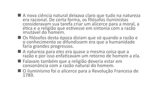   A	
  nova	
  ciência	
  natural	
  deixava	
  claro	
  que	
  tudo	
  na	
  natureza	
  
era	
  racional.	
  De	
  certa	
  forma,	
  os	
  ﬁlósofos	
  iluministas	
  
consideravam	
  sua	
  tarefa	
  criar	
  um	
  alicerce	
  para	
  a	
  moral,	
  a	
  
éKca	
  e	
  a	
  religião	
  que	
  esKvesse	
  em	
  sintonia	
  com	
  a	
  razão	
  
imutável	
  do	
  homem.	
  	
  
  Os	
  ﬁlósofos	
  desta	
  época	
  diziam	
  que	
  só	
  quando	
  a	
  razão	
  e	
  
o	
  conhecimento	
  se	
  difundissem	
  era	
  que	
  a	
  humanidade	
  
faria	
  grandes	
  progressos.	
  
  A	
  natureza	
  para	
  eles	
  era	
  quase	
  a	
  mesma	
  coisa	
  que	
  a	
  
razão	
  e	
  por	
  isso	
  enfaKzavam	
  um	
  retorno	
  de	
  homem	
  a	
  ela.	
  	
  
  Falavam	
  também	
  que	
  a	
  religião	
  deveria	
  estar	
  em	
  
consonância	
  com	
  a	
  razão	
  natural	
  do	
  homem.	
  	
  
  O	
  iluminismo	
  foi	
  o	
  alicerce	
  para	
  a	
  Revolução	
  Francesa	
  de	
  
1789.	
  

 