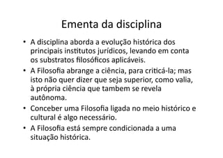 Ementa	
  da	
  disciplina	
  
•  A	
  disciplina	
  aborda	
  a	
  evolução	
  histórica	
  dos	
  
principais	
  insKtutos	
  jurídicos,	
  levando	
  em	
  conta	
  
os	
  substratos	
  ﬁlosóﬁcos	
  aplicáveis.	
  	
  
•  A	
  Filosoﬁa	
  abrange	
  a	
  ciência,	
  para	
  criKcá-­‐la;	
  mas	
  
isto	
  não	
  quer	
  dizer	
  que	
  seja	
  superior,	
  como	
  valia,	
  
à	
  própria	
  ciência	
  que	
  tambem	
  se	
  revela	
  
autônoma.	
  	
  
•  Conceber	
  uma	
  Filosoﬁa	
  ligada	
  no	
  meio	
  histórico	
  e	
  
cultural	
  é	
  algo	
  necessário.	
  	
  
•  A	
  Filosoﬁa	
  está	
  sempre	
  condicionada	
  a	
  uma	
  
situação	
  histórica.	
  

 