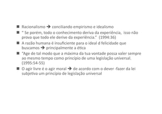   Racionalismo	
  	
  conciliando	
  empirismo	
  e	
  idealismo	
  
  “	
  Se	
  porém,	
  todo	
  o	
  conhecimento	
  deriva	
  da	
  experiência,	
  	
  isso	
  não	
  
prova	
  que	
  todo	
  ele	
  derive	
  da	
  experiência.”	
  	
  (1994:36)	
  
  A	
  razão	
  humana	
  é	
  insuﬁciente	
  para	
  o	
  ideal	
  d	
  felicidade	
  que	
  
buscamos	
  	
  principalmente	
  a	
  éKca	
  
  “Age	
  de	
  tal	
  modo	
  que	
  a	
  máxima	
  da	
  tua	
  vontade	
  possa	
  valer	
  sempre	
  
ao	
  mesmo	
  tempo	
  como	
  princípio	
  de	
  uma	
  legislação	
  universal.	
  
(1995:54-­‐55)	
  
  O	
  agir	
  livre	
  é	
  o	
  agir	
  moral	
  	
  de	
  acordo	
  com	
  o	
  dever	
  -­‐fazer	
  da	
  lei	
  
subjeKva	
  um	
  princípio	
  de	
  legislação	
  universal	
  

 