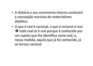 •  A	
  História	
  e	
  seu	
  movimento	
  interno	
  conduzirá	
  
a	
  concepção	
  marxista	
  de	
  materialismo	
  
dialéKco	
  
•  O	
  que	
  é	
  real	
  é	
  racional,	
  o	
  que	
  é	
  racional	
  é	
  real	
  
	
  todo	
  real	
  só	
  é	
  real	
  porque	
  é	
  conhecido	
  por	
  
um	
  sujeito	
  que	
  lhe	
  idenKﬁca	
  como	
  real,	
  e,	
  
nessa	
  medida,	
  aquilo	
  que	
  já	
  foi	
  conhecido,	
  já	
  
se	
  tornou	
  racional	
  

 