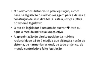 •  O	
  direito	
  consubstancia-­‐se	
  pela	
  legislação,	
  e	
  com	
  
base	
  na	
  legislação	
  os	
  indivíduos	
  agem	
  para	
  a	
  defesa	
  e	
  
construção	
  de	
  seus	
  direitos:	
  aí	
  está	
  a	
  jusKça	
  efeKva	
  
do	
  sistema	
  legislaKvo.	
  
•  O	
  ato	
  do	
  legislador	
  é	
  um	
  ato	
  de	
  querer	
  	
  esta	
  ou	
  
aquela	
  medida	
  individual	
  ou	
  coleKva	
  
•  A	
  aproximação	
  do	
  direito	
  posiKvo	
  da	
  máxima	
  
racionalidade	
  dá-­‐se	
  à	
  medida	
  que	
  alcança	
  a	
  noção	
  de	
  
sistema,	
  de	
  harmonia	
  racional,	
  de	
  todo	
  orgânico,	
  de	
  
mundo	
  controlado	
  e	
  feito	
  legislação	
  

 