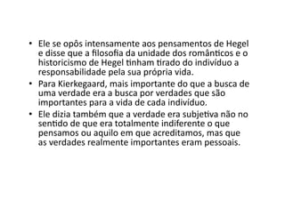 •  Ele	
  se	
  opôs	
  intensamente	
  aos	
  pensamentos	
  de	
  Hegel	
  
e	
  disse	
  que	
  a	
  ﬁlosoﬁa	
  da	
  unidade	
  dos	
  românKcos	
  e	
  o	
  
historicismo	
  de	
  Hegel	
  Knham	
  Krado	
  do	
  indivíduo	
  a	
  
responsabilidade	
  pela	
  sua	
  própria	
  vida.	
  
•  Para	
  Kierkegaard,	
  mais	
  importante	
  do	
  que	
  a	
  busca	
  de	
  
uma	
  verdade	
  era	
  a	
  busca	
  por	
  verdades	
  que	
  são	
  
importantes	
  para	
  a	
  vida	
  de	
  cada	
  indivíduo.	
  	
  
•  Ele	
  dizia	
  também	
  que	
  a	
  verdade	
  era	
  subjeKva	
  não	
  no	
  
senKdo	
  de	
  que	
  era	
  totalmente	
  indiferente	
  o	
  que	
  
pensamos	
  ou	
  aquilo	
  em	
  que	
  acreditamos,	
  mas	
  que	
  
as	
  verdades	
  realmente	
  importantes	
  eram	
  pessoais.	
  	
  

 