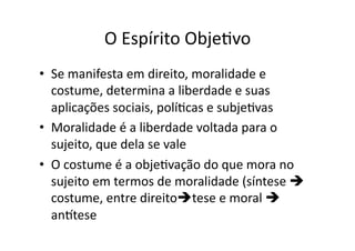 O	
  Espírito	
  ObjeKvo	
  
•  Se	
  manifesta	
  em	
  direito,	
  moralidade	
  e	
  
costume,	
  determina	
  a	
  liberdade	
  e	
  suas	
  
aplicações	
  sociais,	
  políKcas	
  e	
  subjeKvas	
  
•  Moralidade	
  é	
  a	
  liberdade	
  voltada	
  para	
  o	
  
sujeito,	
  que	
  dela	
  se	
  vale	
  
•  O	
  costume	
  é	
  a	
  objeKvação	
  do	
  que	
  mora	
  no	
  
sujeito	
  em	
  termos	
  de	
  moralidade	
  (síntese	
  	
  
costume,	
  entre	
  direitotese	
  e	
  moral	
  	
  
anttese	
  

 