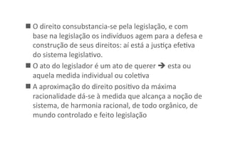  O	
  direito	
  consubstancia-­‐se	
  pela	
  legislação,	
  e	
  com	
  
base	
  na	
  legislação	
  os	
  indivíduos	
  agem	
  para	
  a	
  defesa	
  e	
  
construção	
  de	
  seus	
  direitos:	
  aí	
  está	
  a	
  jusKça	
  efeKva	
  
do	
  sistema	
  legislaKvo.	
  
 O	
  ato	
  do	
  legislador	
  é	
  um	
  ato	
  de	
  querer	
  	
  esta	
  ou	
  
aquela	
  medida	
  individual	
  ou	
  coleKva	
  
 A	
  aproximação	
  do	
  direito	
  posiKvo	
  da	
  máxima	
  
racionalidade	
  dá-­‐se	
  à	
  medida	
  que	
  alcança	
  a	
  noção	
  de	
  
sistema,	
  de	
  harmonia	
  racional,	
  de	
  todo	
  orgânico,	
  de	
  
mundo	
  controlado	
  e	
  feito	
  legislação	
  

 