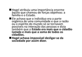  Hegel	
  atribuiu	
  uma	
  importância	
  enorme	
  
àquilo	
  que	
  chamou	
  de	
  forças	
  objeKvas:	
  a	
  
família	
  e	
  o	
  Estado.	
  	
  
 Ele	
  achava	
  que	
  o	
  indivíduo	
  era	
  a	
  parte	
  
orgânica	
  de	
  uma	
  comunidade	
  e	
  que	
  a	
  razão	
  
ou	
  o	
  espírito	
  do	
  mundo	
  só	
  se	
  tornavam	
  
possíveis	
  na	
  interação	
  das	
  pessoas	
  e	
  dizia	
  
também	
  que	
  o	
  Estado	
  era	
  mais	
  que	
  o	
  cidadão	
  
isolado	
  e	
  mais	
  que	
  a	
  soma	
  de	
  todos	
  os	
  
cidadãos.	
  	
  
 Hegel	
  achava	
  impossível	
  desligar-­‐se	
  da	
  
sociedade	
  por	
  assim	
  dizer.	
  	
  

 