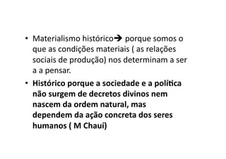 •  Materialismo	
  histórico	
  porque	
  somos	
  o	
  
que	
  as	
  condições	
  materiais	
  (	
  as	
  relações	
  
sociais	
  de	
  produção)	
  nos	
  determinam	
  a	
  ser	
  
a	
  a	
  pensar.	
  	
  
•  Histórico	
  porque	
  a	
  sociedade	
  e	
  a	
  polí8ca	
  
não	
  surgem	
  de	
  decretos	
  divinos	
  nem	
  
nascem	
  da	
  ordem	
  natural,	
  mas	
  
dependem	
  da	
  ação	
  concreta	
  dos	
  seres	
  
humanos	
  (	
  M	
  Chauí)	
  

 