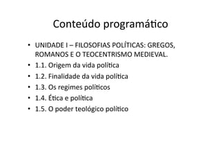 Conteúdo	
  programáKco	
  
•  UNIDADE	
  I	
  –	
  FILOSOFIAS	
  POLÍTICAS:	
  GREGOS,	
  
ROMANOS	
  E	
  O	
  TEOCENTRISMO	
  MEDIEVAL.	
  
•  1.1.	
  Origem	
  da	
  vida	
  políKca	
  
•  1.2.	
  Finalidade	
  da	
  vida	
  políKca	
  
•  1.3.	
  Os	
  regimes	
  políKcos	
  
•  1.4.	
  ÉKca	
  e	
  políKca	
  
•  1.5.	
  O	
  poder	
  teológico	
  políKco	
  

 