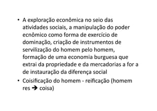 •  A	
  exploração	
  econômica	
  no	
  seio	
  das	
  
aKvidades	
  sociais,	
  a	
  manipulação	
  do	
  poder	
  
ecnômico	
  como	
  forma	
  de	
  exercício	
  de	
  
dominação,	
  criação	
  de	
  instrumentos	
  de	
  
servilização	
  do	
  homem	
  pelo	
  homem,	
  
formação	
  de	
  uma	
  economia	
  burguesa	
  que	
  
extrai	
  da	
  propriedade	
  e	
  da	
  mercadorias	
  a	
  for	
  a	
  
de	
  instauração	
  da	
  diferença	
  social	
  
•  Coisiﬁcação	
  do	
  homem	
  -­‐	
  reiﬁcação	
  (homem	
  
res	
  	
  coisa)	
  

 