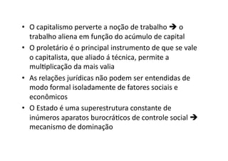 •  O	
  capitalismo	
  perverte	
  a	
  noção	
  de	
  trabalho	
  	
  o	
  
trabalho	
  aliena	
  em	
  função	
  do	
  acúmulo	
  de	
  capital	
  
•  O	
  proletário	
  é	
  o	
  principal	
  instrumento	
  de	
  que	
  se	
  vale	
  
o	
  capitalista,	
  que	
  aliado	
  á	
  técnica,	
  permite	
  a	
  
mulKplicação	
  da	
  mais	
  valia	
  
•  As	
  relações	
  jurídicas	
  não	
  podem	
  ser	
  entendidas	
  de	
  
modo	
  formal	
  isoladamente	
  de	
  fatores	
  sociais	
  e	
  
econômicos	
  
•  O	
  Estado	
  é	
  uma	
  superestrutura	
  constante	
  de	
  
inúmeros	
  aparatos	
  burocráKcos	
  de	
  controle	
  social	
  	
  
mecanismo	
  de	
  dominação	
  

 