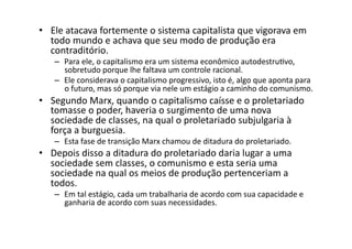 •  Ele	
  atacava	
  fortemente	
  o	
  sistema	
  capitalista	
  que	
  vigorava	
  em	
  
todo	
  mundo	
  e	
  achava	
  que	
  seu	
  modo	
  de	
  produção	
  era	
  
contraditório.	
  	
  

–  Para	
  ele,	
  o	
  capitalismo	
  era	
  um	
  sistema	
  econômico	
  autodestruKvo,	
  
sobretudo	
  porque	
  lhe	
  faltava	
  um	
  controle	
  racional.	
  	
  
–  Ele	
  considerava	
  o	
  capitalismo	
  progressivo,	
  isto	
  é,	
  algo	
  que	
  aponta	
  para	
  
o	
  futuro,	
  mas	
  só	
  porque	
  via	
  nele	
  um	
  estágio	
  a	
  caminho	
  do	
  comunismo.	
  	
  

•  Segundo	
  Marx,	
  quando	
  o	
  capitalismo	
  caísse	
  e	
  o	
  proletariado	
  
tomasse	
  o	
  poder,	
  haveria	
  o	
  surgimento	
  de	
  uma	
  nova	
  
sociedade	
  de	
  classes,	
  na	
  qual	
  o	
  proletariado	
  subjulgaria	
  à	
  
força	
  a	
  burguesia.	
  	
  
–  Esta	
  fase	
  de	
  transição	
  Marx	
  chamou	
  de	
  ditadura	
  do	
  proletariado.	
  	
  

•  Depois	
  disso	
  a	
  ditadura	
  do	
  proletariado	
  daria	
  lugar	
  a	
  uma	
  
sociedade	
  sem	
  classes,	
  o	
  comunismo	
  e	
  esta	
  seria	
  uma	
  
sociedade	
  na	
  qual	
  os	
  meios	
  de	
  produção	
  pertenceriam	
  a	
  
todos.	
  	
  

–  Em	
  tal	
  estágio,	
  cada	
  um	
  trabalharia	
  de	
  acordo	
  com	
  sua	
  capacidade	
  e	
  
ganharia	
  de	
  acordo	
  com	
  suas	
  necessidades.	
  

 