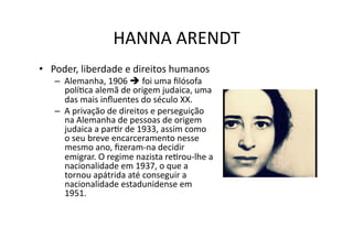HANNA	
  ARENDT	
  
•  Poder,	
  liberdade	
  e	
  direitos	
  humanos	
  

–  Alemanha,	
  1906	
  	
  foi	
  uma	
  ﬁlósofa	
  
políKca	
  alemã	
  de	
  origem	
  judaica,	
  uma	
  
das	
  mais	
  inﬂuentes	
  do	
  século	
  XX.	
  
–  A	
  privação	
  de	
  direitos	
  e	
  perseguição	
  
na	
  Alemanha	
  de	
  pessoas	
  de	
  origem	
  
judaica	
  a	
  parKr	
  de	
  1933,	
  assim	
  como	
  
o	
  seu	
  breve	
  encarceramento	
  nesse	
  
mesmo	
  ano,	
  ﬁzeram-­‐na	
  decidir	
  
emigrar.	
  O	
  regime	
  nazista	
  reKrou-­‐lhe	
  a	
  
nacionalidade	
  em	
  1937,	
  o	
  que	
  a	
  
tornou	
  apátrida	
  até	
  conseguir	
  a	
  
nacionalidade	
  estadunidense	
  em	
  
1951.	
  

 