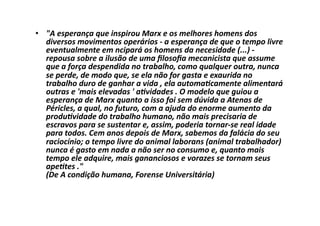 •  "A	
  esperança	
  que	
  inspirou	
  Marx	
  e	
  os	
  melhores	
  homens	
  dos	
  
diversos	
  movimentos	
  operários	
  -­‐	
  a	
  esperança	
  de	
  que	
  o	
  tempo	
  livre	
  
eventualmente	
  em	
  ncipará	
  os	
  homens	
  da	
  necesidade	
  (...)	
  -­‐	
  
repousa	
  sobre	
  a	
  ilusão	
  de	
  uma	
  ﬁlosoﬁa	
  mecanicista	
  que	
  assume	
  
que	
  a	
  força	
  despendida	
  no	
  trabalho,	
  como	
  qualquer	
  outra,	
  nunca	
  
se	
  perde,	
  de	
  modo	
  que,	
  se	
  ela	
  não	
  for	
  gasta	
  e	
  exaurida	
  no	
  
trabalho	
  duro	
  de	
  ganhar	
  a	
  vida	
  ,	
  ela	
  automa]camente	
  alimentará	
  
outras	
  e	
  'mais	
  elevadas	
  '	
  a]vidades	
  .	
  O	
  modelo	
  que	
  guiou	
  a	
  
esperança	
  de	
  Marx	
  quanto	
  a	
  isso	
  foi	
  sem	
  dúvida	
  a	
  Atenas	
  de	
  
Péricles,	
  a	
  qual,	
  no	
  futuro,	
  com	
  a	
  ajuda	
  do	
  enorme	
  aumento	
  da	
  
produ]vidade	
  do	
  trabalho	
  humano,	
  não	
  mais	
  precisaria	
  de	
  
escravos	
  para	
  se	
  sustentar	
  e,	
  assim,	
  poderia	
  tornar-­‐se	
  real	
  idade	
  
para	
  todos.	
  Cem	
  anos	
  depois	
  de	
  Marx,	
  sabemos	
  da	
  falácia	
  do	
  seu	
  
raciocínio;	
  o	
  tempo	
  livre	
  do	
  animal	
  laborans	
  (animal	
  trabalhador)	
  
nunca	
  é	
  gasto	
  em	
  nada	
  a	
  não	
  ser	
  no	
  consumo	
  e,	
  quanto	
  mais	
  
tempo	
  ele	
  adquire,	
  mais	
  gananciosos	
  e	
  vorazes	
  se	
  tornam	
  seus	
  
ape]tes	
  ."	
  
(De	
  A	
  condição	
  humana,	
  Forense	
  Universitária)	
  

 