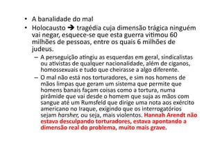 •  A	
  banalidade	
  do	
  mal	
  
•  Holocausto	
  	
  tragédia	
  cuja	
  dimensão	
  trágica	
  ninguém	
  
vai	
  negar,	
  esquece-­‐se	
  que	
  esta	
  guerra	
  viKmou	
  60	
  
milhões	
  de	
  pessoas,	
  entre	
  os	
  quais	
  6	
  milhões	
  de	
  
judeus.	
  

–  A	
  perseguição	
  aKngiu	
  as	
  esquerdas	
  em	
  geral,	
  sindicalistas	
  
ou	
  aKvistas	
  de	
  qualquer	
  nacionalidade,	
  além	
  de	
  ciganos,	
  
homossexuais	
  e	
  tudo	
  que	
  cheirasse	
  a	
  algo	
  diferente.	
  
–  O	
  mal	
  não	
  está	
  nos	
  torturadores,	
  e	
  sim	
  nos	
  homens	
  de	
  
mãos	
  limpas	
  que	
  geram	
  um	
  sistema	
  que	
  permite	
  que	
  
homens	
  banais	
  façam	
  coisas	
  como	
  a	
  tortura,	
  numa	
  
pirâmide	
  que	
  vai	
  desde	
  o	
  homem	
  que	
  suja	
  as	
  mãos	
  com	
  
sangue	
  até	
  um	
  Rumsfeld	
  que	
  dirige	
  uma	
  nota	
  aos	
  exército	
  
americano	
  no	
  Iraque,	
  exigindo	
  que	
  os	
  interrogatórios	
  
sejam	
  harsher,	
  ou	
  seja,	
  mais	
  violentos.	
  Hannah	
  Arendt	
  não	
  
estava	
  desculpando	
  torturadores,	
  estava	
  apontando	
  a	
  
dimensão	
  real	
  do	
  problema,	
  muito	
  mais	
  grave.	
  

 