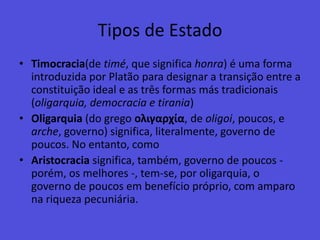 Tipos de EstadoTimocracia(de timé, que significa honra) é uma forma introduzida por Platão para designar a transição entre a constituição ideal e as três formas más tradicionais (oligarquia, democracia e tirania)Oligarquia (do grego ολιγαρχία, de oligoi, poucos, e arche, governo) significa, literalmente, governo de poucos. No entanto, como Aristocracia significa, também, governo de poucos - porém, os melhores -, tem-se, por oligarquia, o governo de poucos em benefício próprio, com amparo na riqueza pecuniária.