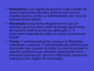 Democracia é um regime de governo onde o poder de tomar importantes decisões políticas está com os cidadãos (povo), direta ou indiretamente, por meio de representantes eleitosMonarquia é uma forma de governo em que um indivíduo governa como chefe de Estado, geralmente de maneira vitalícia ou até sua abdicação, e "é totalmente separado de todos os outros membros do Estado“Tirania: É caracterizada pelas ameaças às liberdades individuais e coletivas. É representada por políticos que não tendo mais o poder de matar ou mesmo prender o opositor, preferem usar métodos substituindo como processos judiciais por calúnia e difamação, compra da imprensa e dos órgãos de informação.