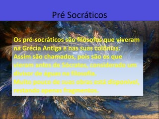 Pré SocráticosOs pré-socráticos são filósofos que viveram na Grécia Antiga e nas suas colônias. Assim são chamados, pois são os que vieram antes de Sócrates, considerado um divisor de águas na filosofia. Muito pouco de suas obras está disponível, restando apenas fragmentos.