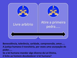Benevolência, tolerância, caridade, compreensão, amor.....A justiça humana é transitória, por vezes uma usurpação do poder.....Se a lei humana mandar algo diverso da Lei Divina,é licito ao homem desobedecer à lei humana?