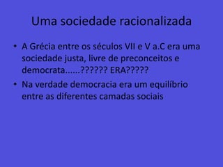 Uma sociedade racionalizadaA Grécia entre os séculos VII e V a.C era uma sociedade justa, livre de preconceitos e democrata......?????? ERA?????Na verdade democracia era um equilíbrio entre as diferentes camadas sociais