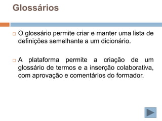 Glossários

   O glossário permite criar e manter uma lista de
    definições semelhante a um dicionário.

   A plataforma permite a criação de um
    glossário de termos e a inserção colaborativa,
    com aprovação e comentários do formador.
 