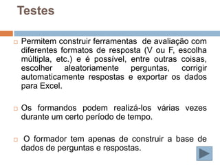 Testes

   Permitem construir ferramentas de avaliação com
    diferentes formatos de resposta (V ou F, escolha
    múltipla, etc.) e é possível, entre outras coisas,
    escolher aleatoriamente perguntas, corrigir
    automaticamente respostas e exportar os dados
    para Excel.

   Os formandos podem realizá-los várias vezes
    durante um certo período de tempo.

    O formador tem apenas de construir a base de
    dados de perguntas e respostas.
 