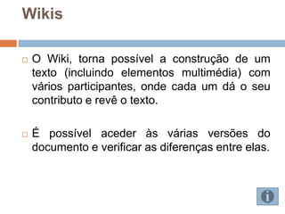 Wikis

   O Wiki, torna possível a construção de um
    texto (incluindo elementos multimédia) com
    vários participantes, onde cada um dá o seu
    contributo e revê o texto.

   É possível aceder às várias versões do
    documento e verificar as diferenças entre elas.
 