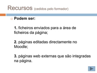 Recursos (cedidos pelo formador)
    Podem ser:

     1. ficheiros enviados para a área de
     ficheiros da página;

     2. páginas editadas directamente no
     Moodle;

     3. páginas web externas que são integradas
     na página.
 